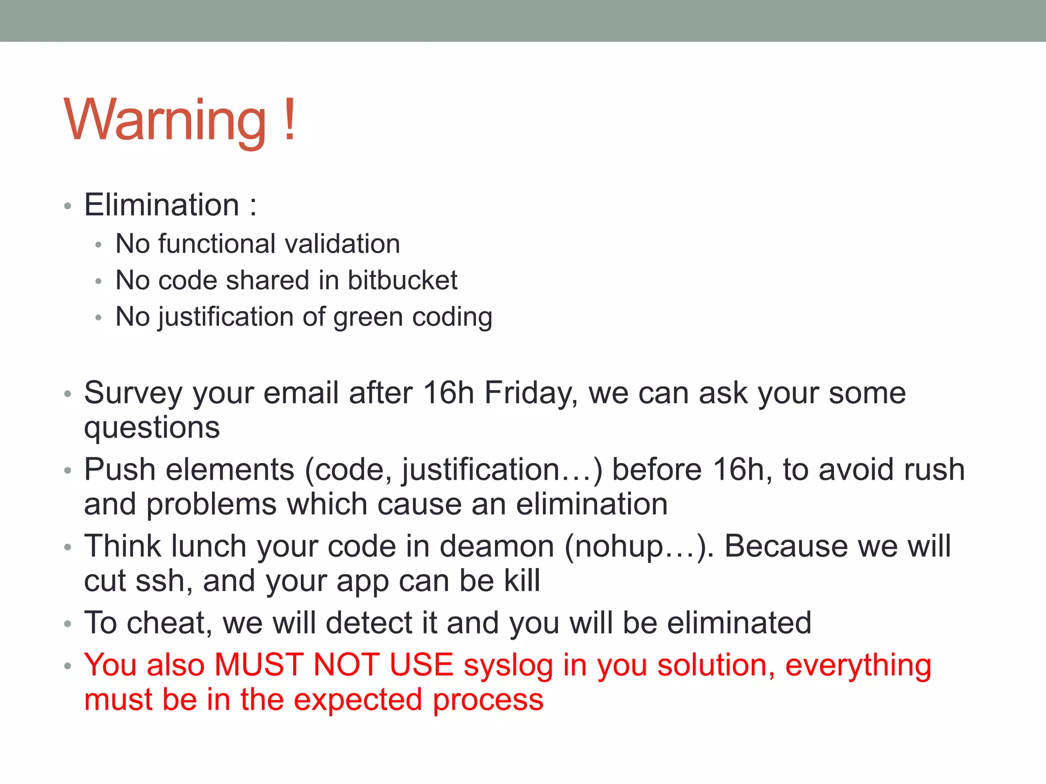 Warning !
• Elimination :
• No functional validation
• No code shared in bitbucket
• No justification of green coding
• Survey your email after 16h Friday, we can ask your some
questions
• Push elements (code, justification…) before 16h, to avoid rush
and problems which cause an elimination
• Think lunch your code in deamon (nohup…). Because we will
cut ssh, and your app can be kill
• To cheat, we will detect it and you will be eliminated
• You also MUST NOT USE syslog in you solution, everything
must be in the expected process
 