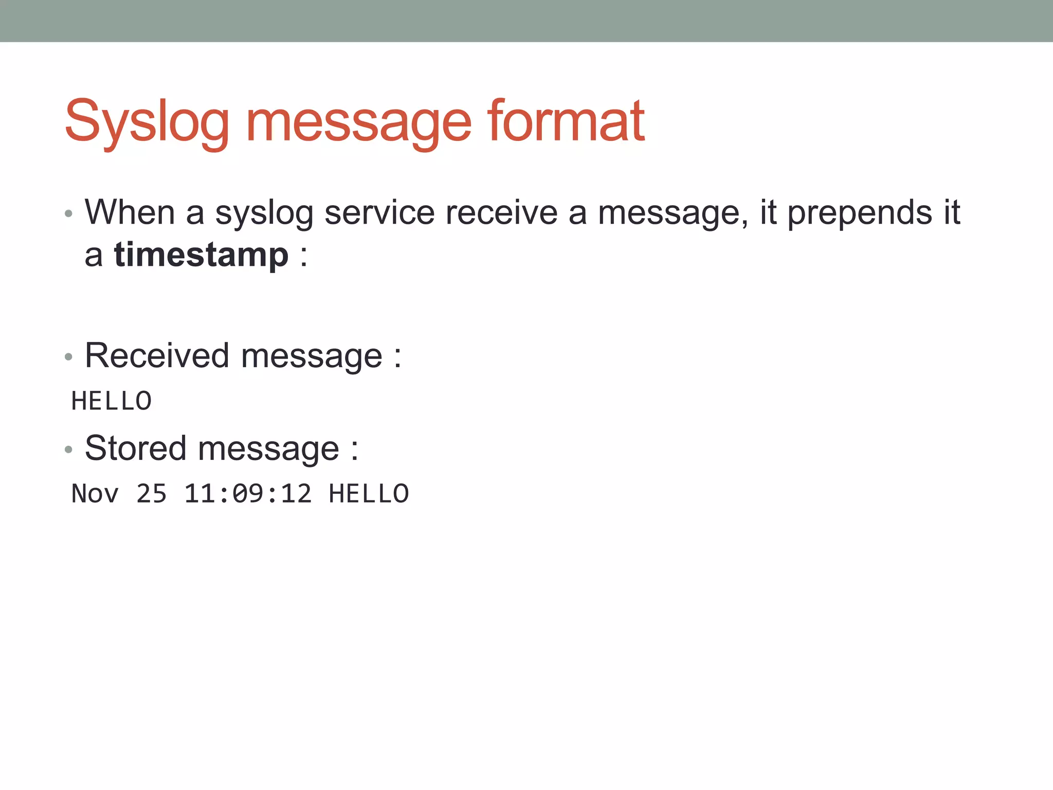 Syslog message format
• When a syslog service receive a message, it prepends it
a timestamp :
• Received message :
HELLO
• Stored message :
Nov 25 11:09:12 HELLO
 