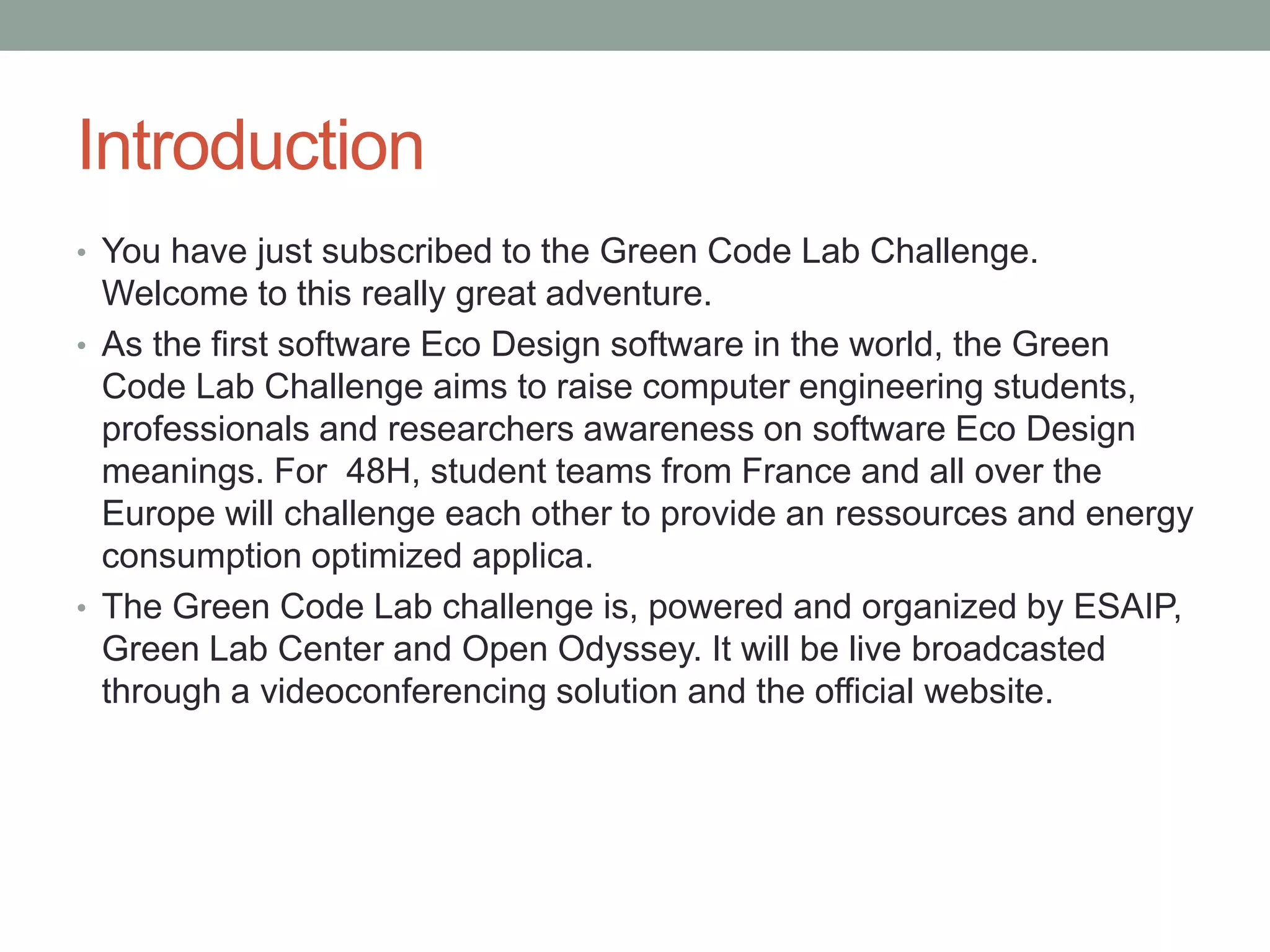 Introduction
• You have just subscribed to the Green Code Lab Challenge.
Welcome to this really great adventure.
• As the first software Eco Design software in the world, the Green
Code Lab Challenge aims to raise computer engineering students,
professionals and researchers awareness on software Eco Design
meanings. For 48H, student teams from France and all over the
Europe will challenge each other to provide an ressources and energy
consumption optimized applica.
• The Green Code Lab challenge is, powered and organized by ESAIP,
Green Lab Center and Open Odyssey. It will be live broadcasted
through a videoconferencing solution and the official website.
 