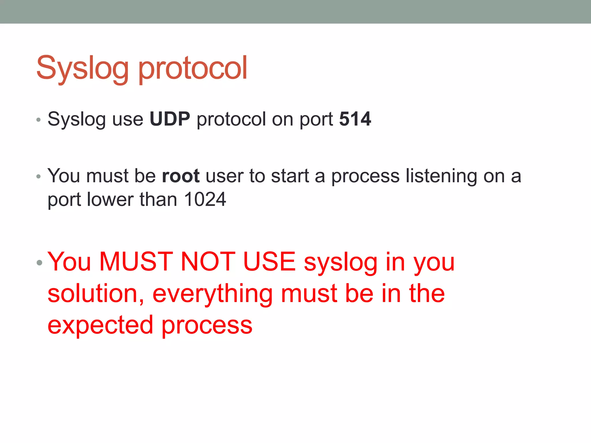 Syslog protocol
• Syslog use UDP protocol on port 514
• You must be root user to start a process listening on a
port lower than 1024
• You MUST NOT USE syslog in you
solution, everything must be in the
expected process
 