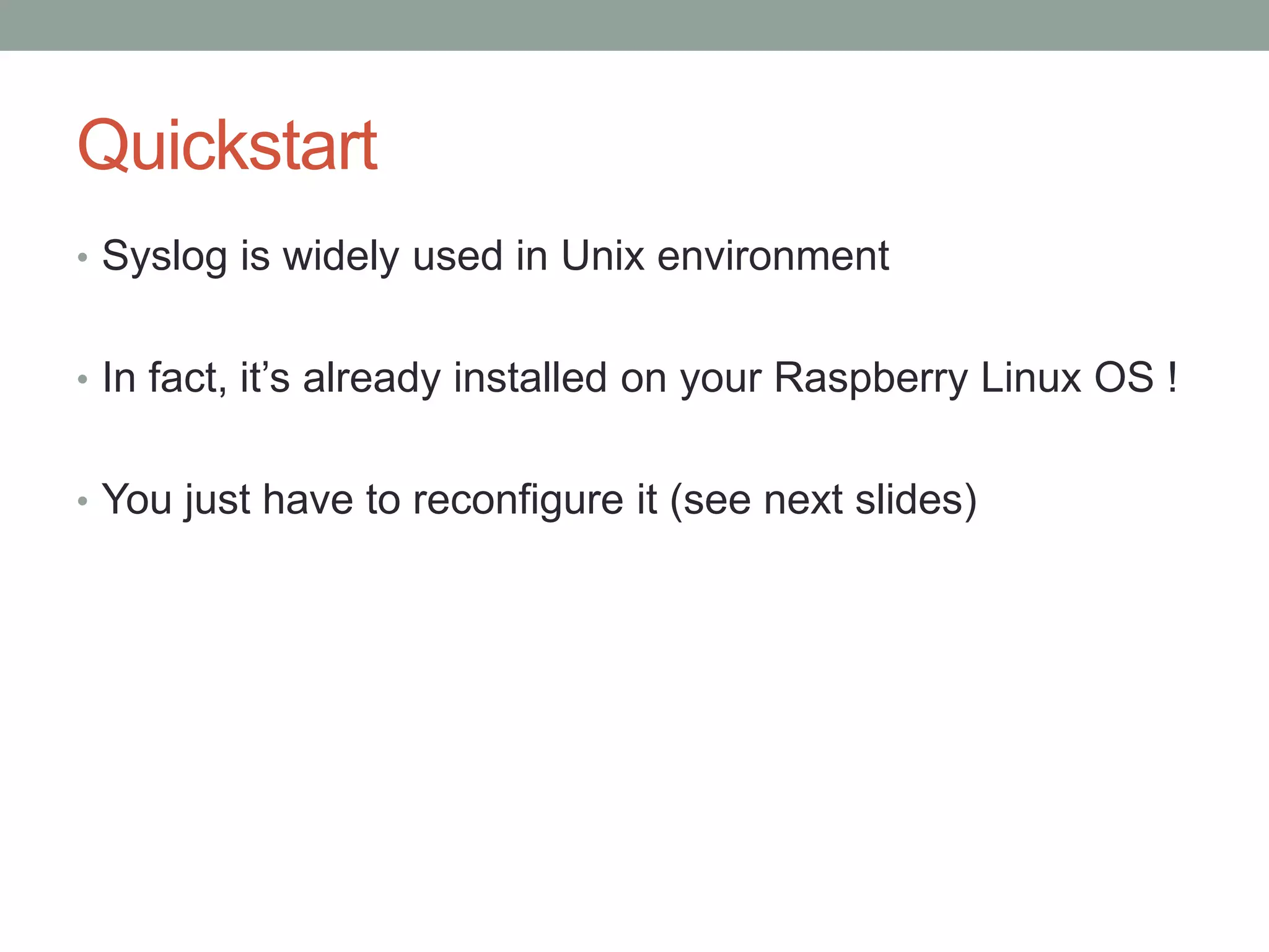 Quickstart
• Syslog is widely used in Unix environment
• In fact, it’s already installed on your Raspberry Linux OS !
• You just have to reconfigure it (see next slides)
 