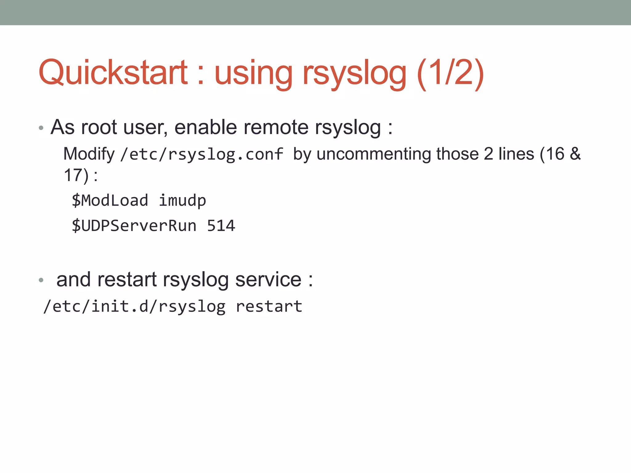 Quickstart : using rsyslog (1/2)
• As root user, enable remote rsyslog :
Modify /etc/rsyslog.conf by uncommenting those 2 lines (16 &
17) :
$ModLoad imudp
$UDPServerRun 514
• and restart rsyslog service :
/etc/init.d/rsyslog restart
 