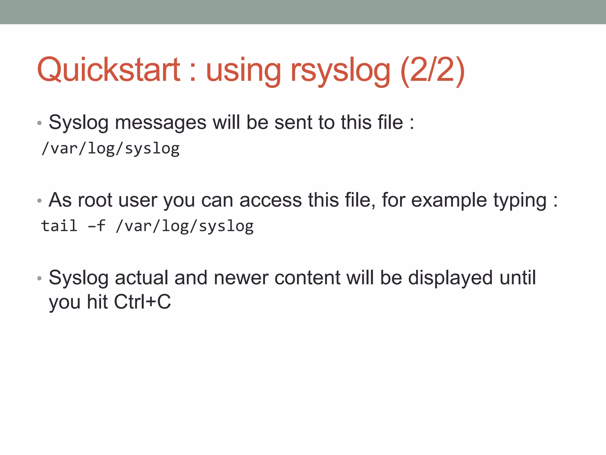 Quickstart : using rsyslog (2/2)
• Syslog messages will be sent to this file :
/var/log/syslog
• As root user you can access this file, for example typing :
tail –f /var/log/syslog
• Syslog actual and newer content will be displayed until
you hit Ctrl+C
 