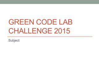 GREEN CODE LAB
CHALLENGE 2015
Subject
 