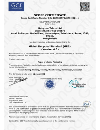 SCOPE CERTIFICATE
Scope Certiﬁcate Number GCL-2GR300576/GRS-2021-1
GCL INTERNATIONAL LTD
declares that
Babylon Trims Ltd
License Number GCL-300576
Kandi Boilarpur, Horindhara, Hemayetpur, Tetulzhora, Savar, 1340,
Dhaka,
Bangladesh
has been inspected and assessed according to the
Global Recycled Standard (GRS)
- Version 4.0 -
and that products of the categories as mentioned below (and further speciﬁed in the product
appendix) conform with this standard:
Product categories:
Paper products, Packaging
Processing steps / activities carried out under responsibility of the above mentioned company for
the certiﬁed products:
Manufacturing, Printing, Trading, Warehousing, Distribution, Extrusion
This Certiﬁcate is valid until: 11 June 2022
Place and Date of
Issue London, 12
June 2021
Stamp of the Issuing Body GRS Logo
Name of the authorized
person: Mahmut
Sogukpinar, COO
GCL International Ltd
This Scope Certiﬁcates provides no proof that any goods delivered by its holder are GRS certiﬁed.
Proof of GRS certiﬁcation of goods delivered is provided by a valid Transaction Certiﬁcate (TC)
covering them. The issuing body may withdraw this certiﬁcate before it expires if the declared
conformity is no longer guaranteed.
Accredited/Licensed by: International Organic Accreditation Services (IOAS),
Contract No: 125 This electronically issued document is the valid original version
 