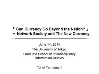 「 Can Currency Go Beyond the Nation? 」
～ Network Society and The New Currency
June 14, 2014
The University of Tokyo
Graduate School of Interdisciplinary
Information Studies
Yohei Yamaguchi
 