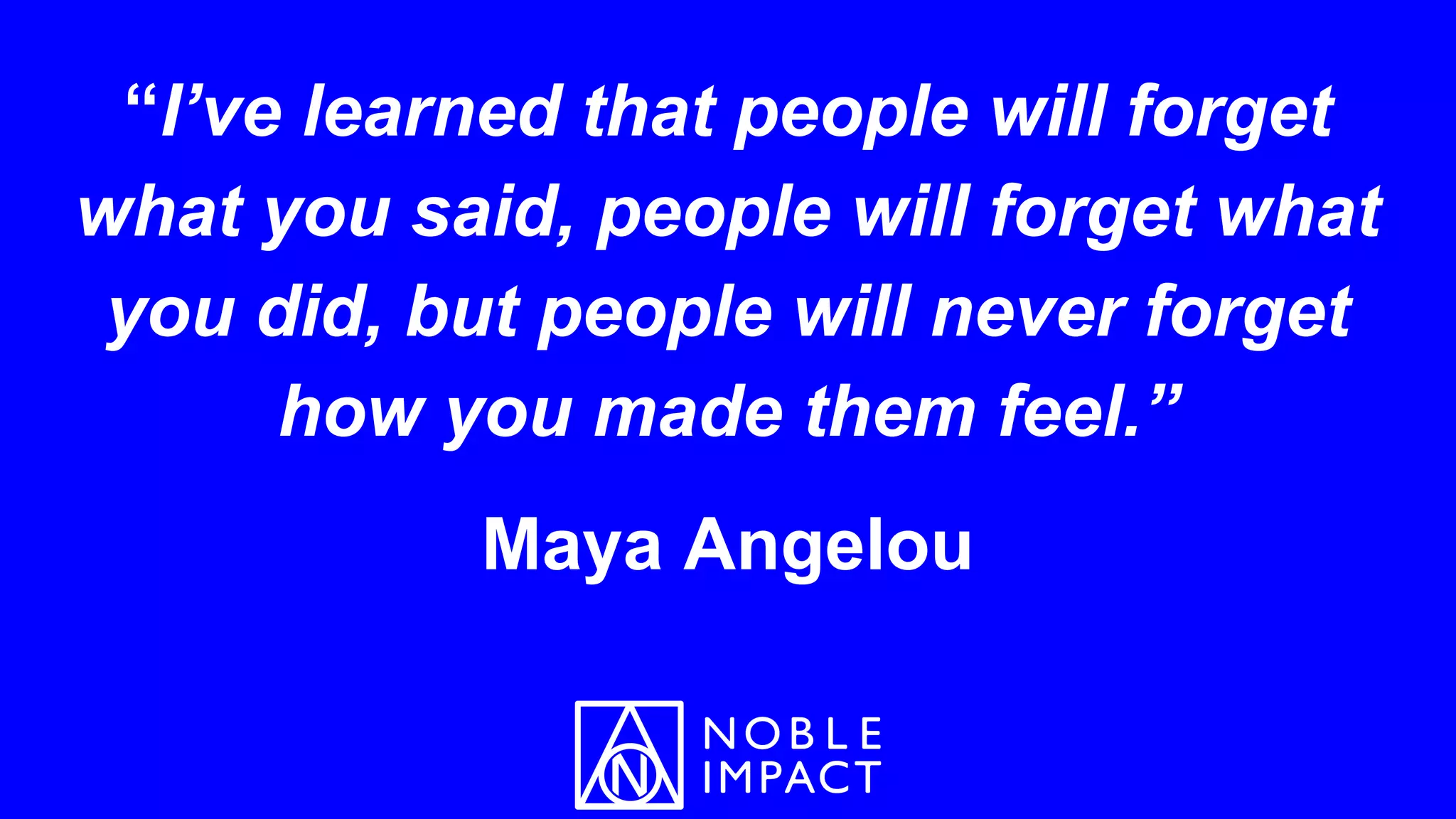“I’ve learned that people will forget
what you said, people will forget what
you did, but people will never forget
how you made them feel.”
Maya Angelou
 