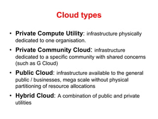 Cloud typesPrivate Compute Utility:infrastructure physically dedicated to one organisation. Private Community Cloud: infrastructure dedicated to a specific community with shared concerns (such as G Cloud) Public Cloud:infrastructure available to the general public / businesses, mega scale without physical partitioning of resource allocationsHybrid Cloud:A combination of public and private utilities