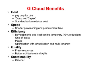 G Cloud BenefitsCost pay only for use‘Opex’ not ‘Capex’Standardisation reduces costSpeedShorter provisioning and procurement timeEfficiencyDevelopments and Test can be temporary (70% reduction)One off tasksPeaksOptimisation with virtualisation and multi-tenancyQualityFrees resourcesBetter architecture and AgileSustainabilityGreener