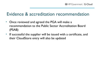 Evidence & accreditation recommendation
• Once reviewed and agreed the PGA will make a
  recommendation to the Public Sector Accreditation Board
  (PSAB)
• If successful the supplier will be issued with a certificate, and
  their CloudStore entry will also be updated
 