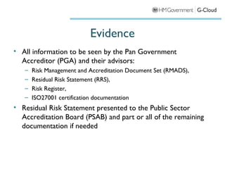Evidence
• All information to be seen by the Pan Government
  Accreditor (PGA) and their advisors:
   –   Risk Management and Accreditation Document Set (RMADS),
   –   Residual Risk Statement (RRS),
   –   Risk Register,
   –   ISO27001 certification documentation
• Residual Risk Statement presented to the Public Sector
  Accreditation Board (PSAB) and part or all of the remaining
  documentation if needed
 