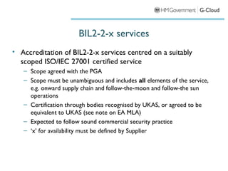 BIL2-2-x services
• Accreditation of BIL2-2-x services centred on a suitably
  scoped ISO/IEC 27001 certified service
   – Scope agreed with the PGA
   – Scope must be unambiguous and includes all elements of the service,
     e.g. onward supply chain and follow-the-moon and follow-the sun
     operations
   – Certification through bodies recognised by UKAS, or agreed to be
     equivalent to UKAS (see note on EA MLA)
   – Expected to follow sound commercial security practice
   – ‘x’ for availability must be defined by Supplier
 