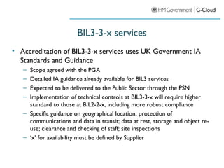 BIL3-3-x services
• Accreditation of BIL3-3-x services uses UK Government IA
  Standards and Guidance
   – Scope agreed with the PGA
   – Detailed IA guidance already available for BIL3 services
   – Expected to be delivered to the Public Sector through the PSN
   – Implementation of technical controls at BIL3-3-x will require higher
     standard to those at BIL2-2-x, including more robust compliance
   – Specific guidance on geographical location; protection of
     communications and data in transit; data at rest, storage and object re-
     use; clearance and checking of staff; site inspections
   – ‘x’ for availability must be defined by Supplier
 