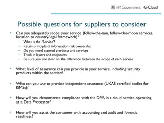 Possible questions for suppliers to consider
•   Can you adequately scope your service (follow-the-sun, follow-the-moon services,
    location to country/legal framework)?
     –   What is the ‘Service’?
     –   Retain principle of information risk ownership
     –   Do you need assured products and services
     –   Think in layers and endpoints
     –   Be sure you are clear on the difference between the scope of each service

•   What level of assurance can you provide in your service, including security
    products within the service?

•   Who can you use to provide independent assurance (UKAS certified bodies for
    ISMSs)?

•   How will you demonstrate compliance with the DPA in a cloud service operating
    as a Data Processor?

•   How will you assist the consumer with accounting and audit and forensic
    readiness?
 