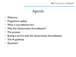 Agenda
•   Welcome
•   Programme update
•   What is accreditation for?
•   Why Pan Government Accreditation?
•   The process
•   Buying a service with Pan Government Accreditation
•   The IA guidance
•   Questions
 