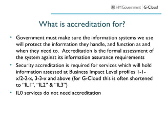 What is accreditation for?
• Government must make sure the information systems we use
  will protect the information they handle, and function as and
  when they need to. Accreditation is the formal assessment of
  the system against its information assurance requirements
• Security accreditation is required for services which will hold
  information assessed at Business Impact Level profiles 1-1-
  x/2-2-x, 3-3-x and above (for G-Cloud this is often shortened
  to “IL1”, “IL2” & “IL3”)
• IL0 services do not need accreditation
 