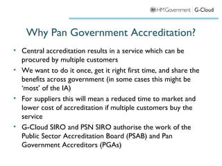 Why Pan Government Accreditation?
• Central accreditation results in a service which can be
  procured by multiple customers
• We want to do it once, get it right first time, and share the
  benefits across government (in some cases this might be
  ‘most’ of the IA)
• For suppliers this will mean a reduced time to market and
  lower cost of accreditation if multiple customers buy the
  service
• G-Cloud SIRO and PSN SIRO authorise the work of the
  Public Sector Accreditation Board (PSAB) and Pan
  Government Accreditors (PGAs)
 
