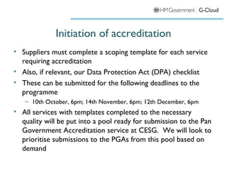 Initiation of accreditation
• Suppliers must complete a scoping template for each service
  requiring accreditation
• Also, if relevant, our Data Protection Act (DPA) checklist
• These can be submitted for the following deadlines to the
  programme
   – 10th October, 6pm; 14th November, 6pm; 12th December, 6pm
• All services with templates completed to the necessary
  quality will be put into a pool ready for submission to the Pan
  Government Accreditation service at CESG.  We will look to
  prioritise submissions to the PGAs from this pool based on
  demand
 