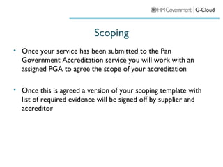 Scoping
• Once your service has been submitted to the Pan
  Government Accreditation service you will work with an
  assigned PGA to agree the scope of your accreditation

• Once this is agreed a version of your scoping template with
  list of required evidence will be signed off by supplier and
  accreditor
 