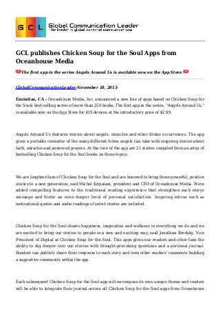 GCL publishes Chicken Soup for the Soul Apps from
Oceanhouse Media
The first app in the series Angels Around Us is available now on the App Store.

GlobalCommunicationLeader-November 18, 2013Encinitas, CA - Oceanhouse Media, Inc. announced a new line of apps based on Chicken Soup for
the Souls best-selling series of more than 250 books. The first app in the series, "Angels Around Us,"
is available now on the App Store for iOS devices at the introductory price of $2.99.

Angels Around Us features stories about angels, miracles and other divine occurrences. The app
gives a portable reminder of the many different forms angels can take with inspiring stories about
faith, miracles and answered prayers. At the core of the app are 21 stories compiled from an array of
bestselling Chicken Soup for the Soul books on these topics.

We are longtime fans of Chicken Soup for the Soul and are honored to bring these powerful, positive
stories to a new generation, said Michel Kripalani, president and CEO of Oceanhouse Media. Weve
added compelling features to the traditional reading experience that strengthen each storys
message and foster an even deeper level of personal satisfaction. Inspiring extras such as
motivational quotes and audio readings of select stories are included.

Chicken Soup for the Soul shares happiness, inspiration and wellness in everything we do and we
are excited to bring our stories to people in a new and exciting way, said Jonathan Brodsky, Vice
President of Digital at Chicken Soup for the Soul. This apps gives our readers and other fans the
ability to dig deeper into our stories with thought-provoking questions and a personal journal.
Readers can publicly share their response to each story and view other readers' comments building
a supportive community within the app.

Each subsequent Chicken Soup for the Soul app will encompass its own unique theme and readers
will be able to integrate their journal across all Chicken Soup for the Soul apps from Oceanhouse

 