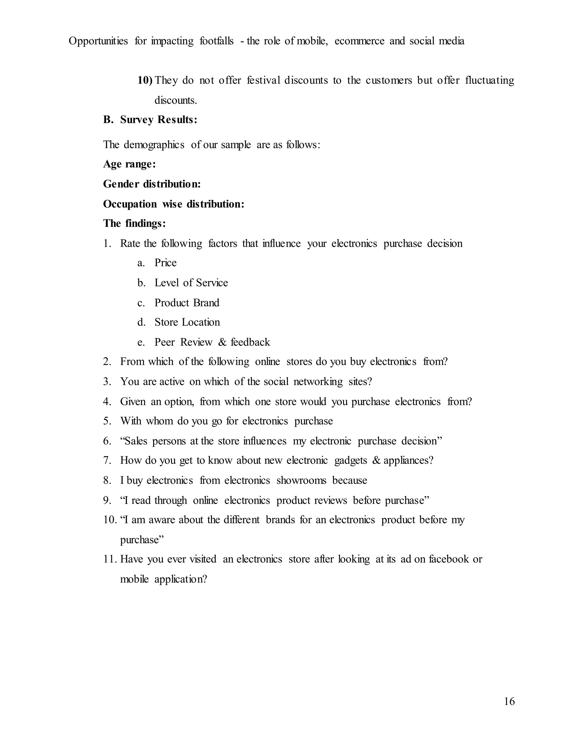 Opportunities for impacting footfalls - the role of mobile, ecommerce and social media
16
10) They do not offer festival discounts to the customers but offer fluctuating
discounts.
B. Survey Results:
The demographics of our sample are as follows:
Age range:
Gender distribution:
Occupation wise distribution:
The findings:
1. Rate the following factors that influence your electronics purchase decision
a. Price
b. Level of Service
c. Product Brand
d. Store Location
e. Peer Review & feedback
2. From which of the following online stores do you buy electronics from?
3. You are active on which of the social networking sites?
4. Given an option, from which one store would you purchase electronics from?
5. With whom do you go for electronics purchase
6. “Sales persons at the store influences my electronic purchase decision”
7. How do you get to know about new electronic gadgets & appliances?
8. I buy electronics from electronics showrooms because
9. “I read through online electronics product reviews before purchase”
10. “I am aware about the different brands for an electronics product before my
purchase”
11. Have you ever visited an electronics store after looking at its ad on facebook or
mobile application?
 