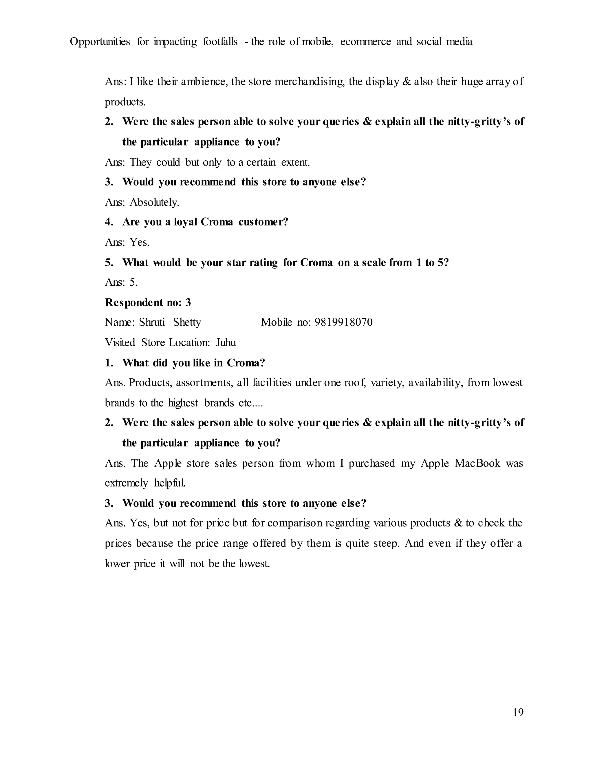 Opportunities for impacting footfalls - the role of mobile, ecommerce and social media
19
Ans: I like their ambience, the store merchandising, the display & also their huge array of
products.
2. Were the sales person able to solve your queries & explain all the nitty-gritty’s of
the particular appliance to you?
Ans: They could but only to a certain extent.
3. Would you recommend this store to anyone else?
Ans: Absolutely.
4. Are you a loyal Croma customer?
Ans: Yes.
5. What would be your star rating for Croma on a scale from 1 to 5?
Ans: 5.
Respondent no: 3
Name: Shruti Shetty Mobile no: 9819918070
Visited Store Location: Juhu
1. What did you like in Croma?
Ans. Products, assortments, all facilities under one roof, variety, availability, from lowest
brands to the highest brands etc....
2. Were the sales person able to solve your queries & explain all the nitty-gritty’s of
the particular appliance to you?
Ans. The Apple store sales person from whom I purchased my Apple MacBook was
extremely helpful.
3. Would you recommend this store to anyone else?
Ans. Yes, but not for price but for comparison regarding various products & to check the
prices because the price range offered by them is quite steep. And even if they offer a
lower price it will not be the lowest.
 