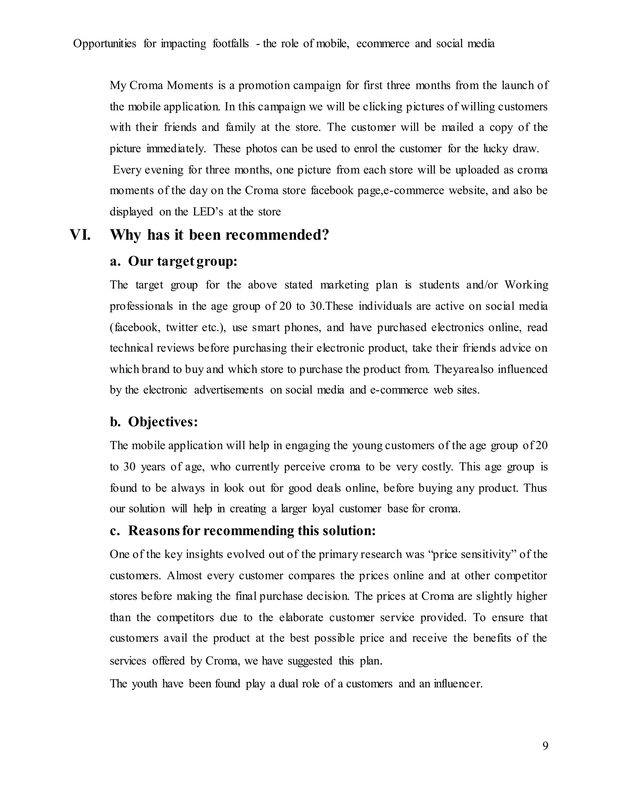 Opportunities for impacting footfalls - the role of mobile, ecommerce and social media
9
My Croma Moments is a promotion campaign for first three months from the launch of
the mobile application. In this campaign we will be clicking pictures of willing customers
with their friends and family at the store. The customer will be mailed a copy of the
picture immediately. These photos can be used to enrol the customer for the lucky draw.
Every evening for three months, one picture from each store will be uploaded as croma
moments of the day on the Croma store facebook page,e-commerce website, and also be
displayed on the LED’s at the store
VI. Why has it been recommended?
a. Our targetgroup:
The target group for the above stated marketing plan is students and/or Working
professionals in the age group of 20 to 30.These individuals are active on social media
(facebook, twitter etc.), use smart phones, and have purchased electronics online, read
technical reviews before purchasing their electronic product, take their friends advice on
which brand to buy and which store to purchase the product from. Theyarealso influenced
by the electronic advertisements on social media and e-commerce web sites.
b. Objectives:
The mobile application will help in engaging the young customers of the age group of 20
to 30 years of age, who currently perceive croma to be very costly. This age group is
found to be always in look out for good deals online, before buying any product. Thus
our solution will help in creating a larger loyal customer base for croma.
c. Reasonsfor recommending this solution:
One of the key insights evolved out of the primary research was “price sensitivity” of the
customers. Almost every customer compares the prices online and at other competitor
stores before making the final purchase decision. The prices at Croma are slightly higher
than the competitors due to the elaborate customer service provided. To ensure that
customers avail the product at the best possible price and receive the benefits of the
services offered by Croma, we have suggested this plan.
The youth have been found play a dual role of a customers and an influencer.
 