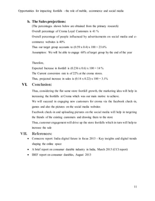Opportunities for impacting footfalls - the role of mobile, ecommerce and social media
11
b. The Sales projections:
(The percentages shown below are obtained from the primary research)
Overall percentage of Croma Loyal Customers is 41 %
Overall percentage of people influenced by advertisements on social media and e-
commerce websites is 40%
Thus our target group accounts to (0.59 x 0.4) x 100 = 23.6%
Assumption: We will be able to engage 60% of target group by the end of the year
Therefore,
Expected Increase in footfall is (0.236 x 0.6) x 100 = 14 %
The Current conversion rate is of 22% at the croma stores.
Thus, projected increase in sales is (0.14 x 0.22) x 100 = 3.1%
VI. Conclusion:
Thus, considering the flat same store footfall growth, the marketing idea will help in
increasing the footfalls at Croma which was our main motive to achieve.
We will succeed in engaging new customers for croma via the facebook check-in,
games and also the pictures on the social media websites
Facebook check-in and uploading pictures on the social media will help in targeting
the friends of the existing customers and drawing them to the store
Thus, customer engagement will drive up the store footfalls which in turn will help to
increase the sale
VII. References:
 Comscore report: India digital future in focus 2013 - Key insights and digital trends
shaping the online space
 A brief report on consumer durable industry in India, March 2013 (CCI report)
 IBEF report on consumer durables, August 2013
 