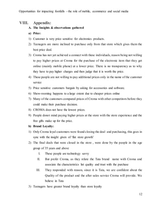 Opportunities for impacting footfalls - the role of mobile, ecommerce and social media
12
VIII. Appendix:
A. The Insights & observations gathered
a) Price:
1) Customer is very price sensitive for electronics products.
2) Teenagers are more inclined to purchase only from that store which gives them the
best price deal.
3) Croma has not yet achieved a connect with these individuals, reason being not willing
to pay higher prices at Croma for the purchase of the electronic item that they get
online (mainly mobile phone) at a lower price. There is no transparency as to why
they have to pay higher charges and then judge that it is worth the price.
4) These people are not willing to pay additional prices only in the name of the customer
service
5) Price sensitive customers bargain by asking for accessories and software.
6) Show-rooming happens to a large extent due to cheaper prices online
7) Many of the customers compared prices of Croma with other competitors before they
could make their purchase decision.
8) CROMA does not have the lowest prices.
9) People donot mind paying higher prices at the store with the store experience and the
free gifts make up for the price.
b) Brand Loyalty:
1) Only Croma loyal customers were found closing the deal and purchasing, this goes in
sync with the insight given of ‘flat store growth’
2) The final deals that were closed in the store , were done by the people in the age
group of 35 years and above
I. These people are technology savvy
II. But prefer Croma, as they relate the Tata brand name with Croma and
associate the characteristics list quality and trust with the purchase
III. They responded with reason, since it is Tata, we are confident about the
Quality of the product and the after sales service Croma will provide. We
believe in Tata
3) Teenagers have greater brand loyalty than store loyalty
 