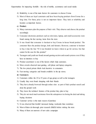 Opportunities for impacting footfalls - the role of mobile, ecommerce and social media
13
4) Reliability is one of the main factors for customers to choose Croma
5) Most of them are loyal customers and have been buying products from Croma for a
long time. For them, price is not an important factor. They look at reliability and
location as important factors.
c) Product:
1) Many customers plan the purpose of their visit. They observe and choose the product
accordingly
2) Consumer electronics products such as television, laptop, and small accessories were
found among the fast moving items from the store
3) It was found that consumer is hesitant to buy Croma in-house brand product. The
consumer likes the product design, look and features. However, customer is hesitant
to buy it due the fear “If it was branded we know whom to go for service, but that
cannot be the case for this product“
4) Teenagers and youth are found around gaming section and sound systems even if they
have no intention to buy
5) Product assortment is one of the factors which help customers.
6) More crowds observed near gaming, cell phone and laptop categories.
7) The low priced private labels look lucrative to consumers.
8) Fast moving categories and brands available in the zip stores.
d) Customers:
1) Customers within the 25 to 35 years of age group as well as the teenagers
2) Usually they were found shopping with their friends
3) They have already browsed through online sites as part of their product search and
done the ground work
4) They know the technical features of the product they plan to buy
5) They do not need much assistance from the salesperson in closing the deal and taking
buying decisions
6) Customer service is the main reason of purchase
7) It was observed that footfall increased during weekends than weekdays
8) Most of them do thorough prior research (R&D) before visiting the store
9) Many of them are unaware of new sales campaigns
 
