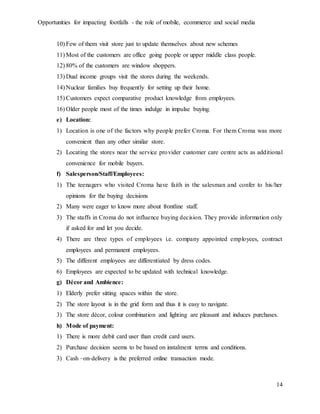 Opportunities for impacting footfalls - the role of mobile, ecommerce and social media
14
10) Few of them visit store just to update themselves about new schemes
11) Most of the customers are office going people or upper middle class people.
12) 80% of the customers are window shoppers.
13) Dual income groups visit the stores during the weekends.
14) Nuclear families buy frequently for setting up their home.
15) Customers expect comparative product knowledge from employees.
16) Older people most of the times indulge in impulse buying.
e) Location:
1) Location is one of the factors why people prefer Croma. For them Croma was more
convenient than any other similar store.
2) Locating the stores near the service provider customer care centre acts as additional
convenience for mobile buyers.
f) Salesperson/Staff/Employees:
1) The teenagers who visited Croma have faith in the salesman and confer to his/her
opinions for the buying decisions
2) Many were eager to know more about frontline staff.
3) The staffs in Croma do not influence buying decision. They provide information only
if asked for and let you decide.
4) There are three types of employees i.e. company appointed employees, contract
employees and permanent employees.
5) The different employees are differentiated by dress codes.
6) Employees are expected to be updated with technical knowledge.
g) Décor and Ambience:
1) Elderly prefer sitting spaces within the store.
2) The store layout is in the grid form and thus it is easy to navigate.
3) The store décor, colour combination and lighting are pleasant and induces purchases.
h) Mode of payment:
1) There is more debit card user than credit card users.
2) Purchase decision seems to be based on instalment terms and conditions.
3) Cash –on-delivery is the preferred online transaction mode.
 