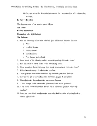 Opportunities for impacting footfalls - the role of mobile, ecommerce and social media
16
10) They do not offer festival discounts to the customers but offer fluctuating
discounts.
B. Survey Results:
The demographics of our sample are as follows:
Age range:
Gender distribution:
Occupation wise distribution:
The findings:
1. Rate the following factors that influence your electronics purchase decision
a. Price
b. Level of Service
c. Product Brand
d. Store Location
e. Peer Review & feedback
2. From which of the following online stores do you buy electronics from?
3. You are active on which of the social networking sites?
4. Given an option, from which one store would you purchase electronics from?
5. With whom do you go for electronics purchase
6. “Sales persons at the store influences my electronic purchase decision”
7. How do you get to know about new electronic gadgets & appliances?
8. I buy electronics from electronics showrooms because
9. “I read through online electronics product reviews before purchase”
10. “I am aware about the different brands for an electronics product before my
purchase”
11. Have you ever visited an electronics store after looking at its ad on facebook or
mobile application?
 
