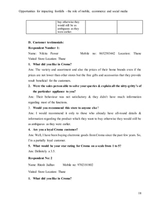 Opportunities for impacting footfalls - the role of mobile, ecommerce and social media
18
buy otherwise they
would still be as
ambiguous as they
were earlier.
D. Customer testimonials:
Respondent Number 1:
Name: Nikita Pawar Mobile no: 8652583442 Location: Thane
Visited Store Location: Thane
1. What did you like in Croma?
Ans: The variety and assortment and also the prices of their home brands even if the
prices are not lower than other stores but the free gifts and accessories that they provide
result beneficial for the customers.
2. Were the sales person able to solve your queries & explain all the nitty-gritty’s of
the particular appliance to you?
Ans: Their behaviour was not satisfactory & they didn’t have much information
regarding most of the functions.
3. Would you recommend this store to anyone else?
Ans: I would recommend it only to those who already have all-round details &
information regarding the product which they want to buy otherwise they would still be
as ambiguous as they were earlier.
4. Are you a loyal Croma customer?
Ans: Well, I have been buying electronic goods from Croma since the past few years. So,
I’m a partially loyal customer.
5. What would be your star rating for Croma on a scale from 1 to 5?
Ans: Definitely a 3.5.
Respondent No: 2
Name: Ritesh Jadhav Mobile no: 9702181802
Visited Store Location: Thane
1. What did you like in Croma?
 