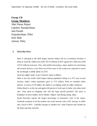 Opportunities for impacting footfalls - the role of mobile, ecommerce and social media
2
Group C8
Group Members:
Abul Hasan Rajani
Lakshmi Ramakrishnan
Juhi Parekh
Gopeekrishnan Pillai
Smit Shah
Amruta Thaly
I. Introduction:
India is emerging as the third largest internet market and its e-commerce business is
likely to touch Rs. 4,000 crore (US$ 742.76 million) in 2015 against Rs 1,200 crore (US$
222.83 million) at present. Also, with mobiles becoming a major medium for advertising
and content delivery, every three out of four users in the country are expected to access
the net through a mobile phone by 2015.
Some key digital trends as per Comscore report as follows:
India is now the world’s third largest internet population riding on a 31% year-on-year
increase, India’s online population grew to 73.9 million. With an extended online
universe in excess of 145 million the market is at a tipping point for online businesses.
Online Retail is on the rise and approx 60 percent of web users in India visit online retail
sites. Time spent on shopping sites still has huge growth potential. The space is
dominated by local retailers led by Myntra, Flipkart and Jabong among others.
Social Networks capture the largest percentage of consumers’ time in the region.
Facebook continues to be the number one social network with a 28% increase in traffic
and a reach of 86%. LinkedIn emerges as number two, while Pinterest and Tumblr are
the fastest growing networks
 