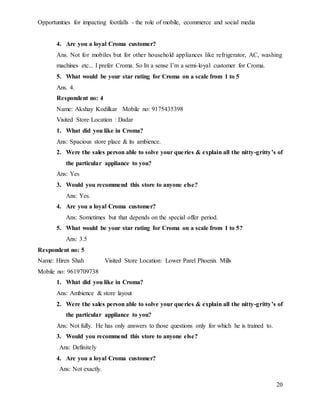 Opportunities for impacting footfalls - the role of mobile, ecommerce and social media
20
4. Are you a loyal Croma customer?
Ans. Not for mobiles but for other household appliances like refrigerator, AC, washing
machines etc... I prefer Croma. So In a sense I’m a semi-loyal customer for Croma.
5. What would be your star rating for Croma on a scale from 1 to 5
Ans. 4.
Respondent no: 4
Name: Akshay Kodilkar Mobile no: 9175435398
Visited Store Location : Dadar
1. What did you like in Croma?
Ans: Spacious store place & its ambience.
2. Were the sales person able to solve your queries & explain all the nitty-gritty’s of
the particular appliance to you?
Ans: Yes
3. Would you recommend this store to anyone else?
Ans: Yes.
4. Are you a loyal Croma customer?
Ans: Sometimes but that depends on the special offer period.
5. What would be your star rating for Croma on a scale from 1 to 5?
Ans: 3.5
Respondent no: 5
Name: Hiren Shah Visited Store Location: Lower Parel Phoenix Mills
Mobile no: 9619709738
1. What did you like in Croma?
Ans: Ambience & store layout
2. Were the sales person able to solve your queries & explain all the nitty-gritty’s of
the particular appliance to you?
Ans: Not fully. He has only answers to those questions only for which he is trained to.
3. Would you recommend this store to anyone else?
Ans: Definitely
4. Are you a loyal Croma customer?
Ans: Not exactly.
 