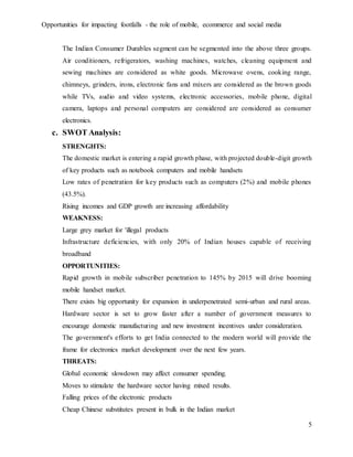 Opportunities for impacting footfalls - the role of mobile, ecommerce and social media
5
The Indian Consumer Durables segment can be segmented into the above three groups.
Air conditioners, refrigerators, washing machines, watches, cleaning equipment and
sewing machines are considered as white goods. Microwave ovens, cooking range,
chimneys, grinders, irons, electronic fans and mixers are considered as the brown goods
while TVs, audio and video systems, electronic accessories, mobile phone, digital
camera, laptops and personal computers are considered are considered as consumer
electronics.
c. SWOT Analysis:
STRENGHTS:
The domestic market is entering a rapid growth phase, with projected double-digit growth
of key products such as notebook computers and mobile handsets
Low rates of penetration for key products such as computers (2%) and mobile phones
(43.5%).
Rising incomes and GDP growth are increasing affordability
WEAKNESS:
Large grey market for 'illegal products
Infrastructure deficiencies, with only 20% of Indian houses capable of receiving
broadband
OPPORTUNITIES:
Rapid growth in mobile subscriber penetration to 145% by 2015 will drive booming
mobile handset market.
There exists big opportunity for expansion in underpenetrated semi-urban and rural areas.
Hardware sector is set to grow faster after a number of government measures to
encourage domestic manufacturing and new investment incentives under consideration.
The government's efforts to get India connected to the modern world will provide the
frame for electronics market development over the next few years.
THREATS:
Global economic slowdown may affect consumer spending.
Moves to stimulate the hardware sector having mixed results.
Falling prices of the electronic products
Cheap Chinese substitutes present in bulk in the Indian market
 