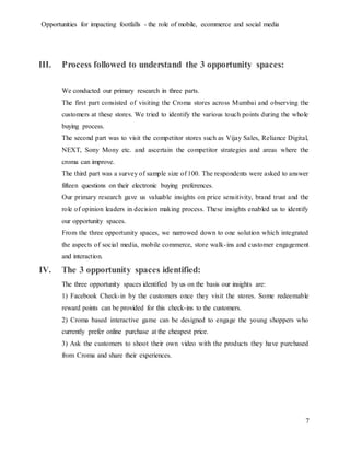 Opportunities for impacting footfalls - the role of mobile, ecommerce and social media
7
III. Process followed to understand the 3 opportunity spaces:
We conducted our primary research in three parts.
The first part consisted of visiting the Croma stores across Mumbai and observing the
customers at these stores. We tried to identify the various touch points during the whole
buying process.
The second part was to visit the competitor stores such as Vijay Sales, Reliance Digital,
NEXT, Sony Mony etc. and ascertain the competitor strategies and areas where the
croma can improve.
The third part was a survey of sample size of 100. The respondents were asked to answer
fifteen questions on their electronic buying preferences.
Our primary research gave us valuable insights on price sensitivity, brand trust and the
role of opinion leaders in decision making process. These insights enabled us to identify
our opportunity spaces.
From the three opportunity spaces, we narrowed down to one solution which integrated
the aspects of social media, mobile commerce, store walk-ins and customer engagement
and interaction.
IV. The 3 opportunity spaces identified:
The three opportunity spaces identified by us on the basis our insights are:
1) Facebook Check-in by the customers once they visit the stores. Some redeemable
reward points can be provided for this check-ins to the customers.
2) Croma based interactive game can be designed to engage the young shoppers who
currently prefer online purchase at the cheapest price.
3) Ask the customers to shoot their own video with the products they have purchased
from Croma and share their experiences.
 