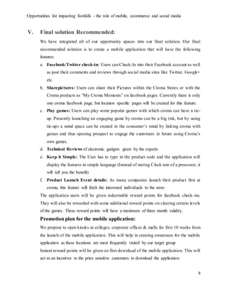 Opportunities for impacting footfalls - the role of mobile, ecommerce and social media
8
V. Final solution Recommended:
We have integrated all of our opportunity spaces into our final solution. Our final
recommended solution is to create a mobile application that will have the following
features:
a. Facebook/Twitter check-in: Users can Check-In into their Facebook account as well
as post their comments and reviews through social media sites like Twitter, Google+
etc.
b. Sharepictures: Users can share their Pictures within the Croma Stores or with the
Croma products as “My Croma Moments” on facebook pages. Currently there is only
one croma facebook page, but location specific pages will be created for this feature.
c. Play games: Users can play some popular games with which croma can have a tie-
up. Presently launching an engaging game by croma can be a big risk, but by using
tie-ups a mind space can be created in the consumer’s mind by linking croma with
games and thus opening prospect to engage the customers in future using Croma’s
own games.
d. Technical Reviews of electronic gadgets given by the experts
e. Keep it Simple: The User has to type in the product code and the application will
display the features in simple language (Instead of stating Clock rate of a processor, it
will tell you the benefit)
f. Product Launch Event details: As many companies launch their product first at
croma, this feature will fetch the interested individuals to the store
The application users will be given redeemable reward points for facebook check-ins.
They will also be rewarded with some additional reward points on clearing certain levels
of the games. These reward points will have a maximum of three month validity.
Promotion plan for the mobile application:
We propose to open kiosks at colleges, corporate offices & malls for first 10 weeks from
the launch of the mobile application. This will help in creating awareness for the mobile
application as these locations are most frequently visited by our target group
Instant reward points will be given on first download of the mobile application. This will
act as an incentive to the price sensitive customers to download the application
 