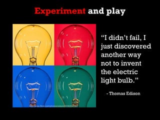 Experiment and play

                                                  “I didn’t fail, I
                                                  just discovered
                                                  another way
                                                  not to invent
                                                  the electric
                                                  light bulb.”
                                                   - Thomas Edison

http://www.flickr.com/photos/zetson/3036254720/
 