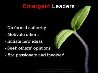 Emergent Leaders


- No formal authority
- Motivate others
- Initiate new ideas
- Seek others’ opinions
- Are passionate and involved


                      Photo cc license 2.0 courtesy flickr user Ian’s Shutter Habit
               flickr.com/photos/9289838@N06/3387635009/sizes/z/in/photostream/
 