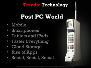 Trends: Technology

          Post PC World
•   Mobile
•   Smartphones
•   Tablets and iPads
•   Faster Everything
•   Cloud Storage
•   Rise of Apps
•   Social, Social, Social
      http://www.sharenator.com/The_Cell_Phone_Thread/68456/old_cellphone-37356.html
 