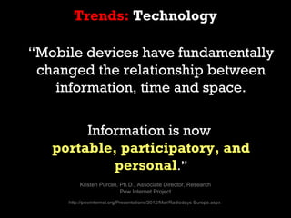 Trends: Technology

“Mobile devices have fundamentally
 changed the relationship between
   information, time and space.

        Information is now
   portable, participatory, and
            personal.”
         Kristen Purcell, Ph.D., Associate Director, Research
                          Pew Internet Project
     http://pewinternet.org/Presentations/2012/Mar/Radiodays-Europe.aspx
 