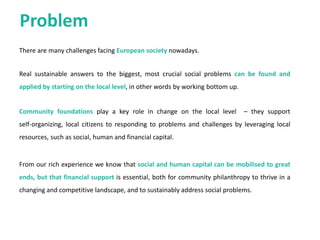 Problem
There are many challenges facing
European society nowadays.
Real sustainable answers to the biggest,
most crucial social problems can be
found and applied by starting on the
local level, in other words by working
bottom up.
Community foundations play a key role
in change on the local level – they
support self-organizing, local citizens to
responding to problems and challenges
by leveraging local resources, such as
social, human and financial capital.
From our rich experience we know that
social and human capital can be
mobilised to great ends, but that
financial support is essential, both for
community philanthropy to thrive in a
changing and competitive landscape, and
to sustainably address social problems.
 