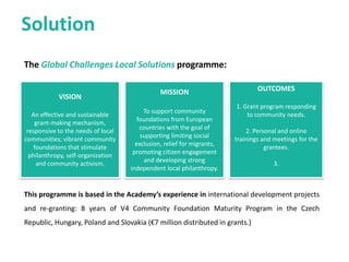 The Global Challenges Local Solutions Fund:
Solution
VISION
Local communities actively participate in the process of global problems resolution by running grass-root
initiatives and supporting CFs and community philanthropy organizations. Thanks to such activities they
live in inclusive, safe, resilient and sustainable communities.
MISSION
The Fund is a long-term grantmaking program, which will support community foundations and local
philanthropic throughout Europe to address global challenges on the local level.
EXPECTED RESULTS
In the first three years (2017-2019), the Fund will:
• Increase the knowledge and understanding of CFs about global challenges and their effects on the local
level in at least 50 local communities.
• Provide 20-30 small grants to address these challenges.
• Create a database of at least 40 good practices.
 