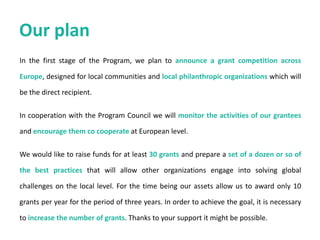 • Joining a formative initiative and the opportunity to shape priorities for
community civic activism and change on community level across Europe.
• Launching new projects that reflect your institutional generosity and
philosophy, and pursuing ideas and dreams with partners across the
continent.
• Enhancing your institution’s social bottom line, strengthening public
perceptions of an organization that goes beyond its core business to address
pressing social issues.
• Working with other committed Europeans to increase citizen involvement in
public life and community activism.
• High profile for your institution through affiliation, participation and co-
branding.
• Accountability: annual and on-demand reports on the activities of the GCLS;
the Academy follows the highest standards of legal-financial compliance.
Being partners with GCLS means
 