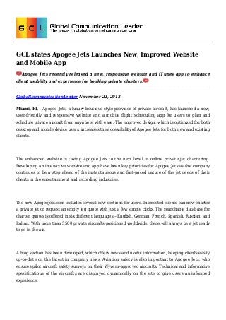 GCL states Apogee Jets Launches New, Improved Website
and Mobile App
Apogee Jets recently released a new, responsive website and iTunes app to enhance
client usability and experience for booking private charters.

GlobalCommunicationLeader-November 22, 2013Miami, FL - Apogee Jets, a luxury boutique-style provider of private aircraft, has launched a new,
user-friendly and responsive website and a mobile flight scheduling app for users to plan and
schedule private aircraft from anywhere with ease. The improved design, which is optimized for both
desktop and mobile device users, increases the accessibility of Apogee Jets for both new and existing
clients.

The enhanced website is taking Apogee Jets to the next level in online private jet chartering.
Developing an interactive website and app have been key priorities for Apogee Jets as the company
continues to be a step ahead of the instantaneous and fast-paced nature of the jet needs of their
clients in the entertainment and recording industries.

The new ApogeeJets.com includes several new sections for users. Interested clients can now charter
a private jet or request an empty leg quote with just a few simple clicks. The searchable database for
charter quotes is offered in six different languages – English, German, French, Spanish, Russian, and
Italian. With more than 5500 private aircrafts positioned worldwide, there will always be a jet ready
to go in the air.

A blog section has been developed, which offers news and useful information, keeping clients easily
up-to-date on the latest in company news. Aviation safety is also important to Apogee Jets, who
ensures pilot aircraft safety surveys on their Wyvern-approved aircrafts. Technical and informative
specifications of the aircrafts are displayed dynamically on the site to give users an informed
experience.

 
