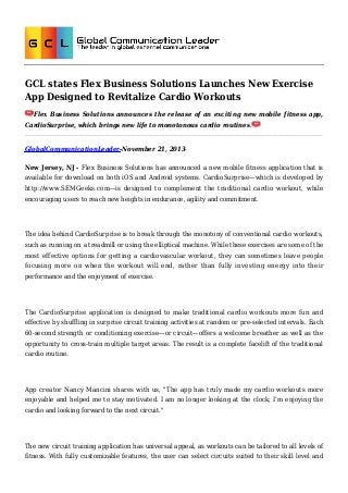 GCL states Flex Business Solutions Launches New Exercise
App Designed to Revitalize Cardio Workouts
Flex Business Solutions announces the release of an exciting new mobile fitness app,
CardioSurprise, which brings new life to monotonous cardio routines.

GlobalCommunicationLeader-November 21, 2013New Jersey, NJ - Flex Business Solutions has announced a new mobile fitness application that is
available for download on both iOS and Android systems. CardioSurprise—which is developed by
http://www.SEMGeeks.com—is designed to complement the traditional cardio workout, while
encouraging users to reach new heights in endurance, agility and commitment.

The idea behind CardioSurprise is to break through the monotony of conventional cardio workouts,
such as running on a treadmill or using the elliptical machine. While these exercises are some of the
most effective options for getting a cardiovascular workout, they can sometimes leave people
focusing more on when the workout will end, rather than fully investing energy into their
performance and the enjoyment of exercise.

The CardioSurprise application is designed to make traditional cardio workouts more fun and
effective by shuffling in surprise circuit training activities at random or pre-selected intervals. Each
60-second strength or conditioning exercise—or circuit—offers a welcome breather as well as the
opportunity to cross-train multiple target areas. The result is a complete facelift of the traditional
cardio routine.

App creator Nancy Mancini shares with us, "The app has truly made my cardio workouts more
enjoyable and helped me to stay motivated. I am no longer looking at the clock; I’m enjoying the
cardio and looking forward to the next circuit."

The new circuit training application has universal appeal, as workouts can be tailored to all levels of
fitness. With fully customizable features, the user can select circuits suited to their skill level and

 