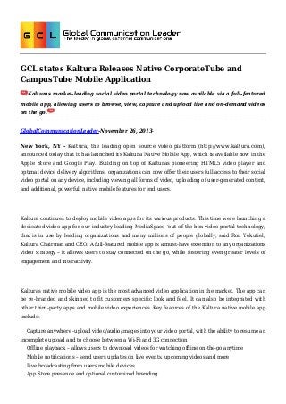 GCL states Kaltura Releases Native CorporateTube and
CampusTube Mobile Application
Kalturas market-leading social video portal technology now available via a full-featured
mobile app, allowing users to browse, view, capture and upload live and on-demand videos
on the go.

GlobalCommunicationLeader-November 26, 2013New York, NY - Kaltura, the leading open source video platform (http://www.kaltura.com),
announced today that it has launched its Kaltura Native Mobile App, which is available now in the
Apple Store and Google Play. Building on top of Kalturas pioneering HTML5 video player and
optimal device delivery algorithms, organizations can now offer their users full access to their social
video portal on any device, including viewing all forms of video, uploading of user-generated content,
and additional, powerful, native mobile features for end users.

Kaltura continues to deploy mobile video apps for its various products. This time were launching a
dedicated video app for our industry leading MediaSpace ‘out-of-the-box video portal technology,
that is in use by leading organizations and many millions of people globally, said Ron Yekutiel,
Kaltura Chairman and CEO. A full-featured mobile app is a must-have extension to any organizations
video strategy – it allows users to stay connected on the go, while fostering even greater levels of
engagement and interactivity.

Kalturas native mobile video app is the most advanced video application in the market. The app can
be re-branded and skinned to fit customers specific look and feel. It can also be integrated with
other third-party apps and mobile video experiences. Key features of the Kaltura native mobile app
include:
Capture anywhere -upload video/audio/images into your video portal, with the ability to resume an
incomplete upload and to choose between a Wi-Fi and 3G connection
Offline playback – allows users to download videos for watching offline on-the-go anytime
Mobile notifications – send users updates on live events, upcoming videos and more
Live broadcasting from users mobile devices
App Store presence and optional customized branding

 