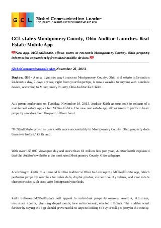 GCL states Montgomery County, Ohio Auditor Launches Real
Estate Mobile App
New app, MCRealEstate, allows users to research Montgomery County, Ohio property
information conveniently from their mobile devices.

GlobalCommunicationLeader-November 25, 2013Dayton, OH - A new, dynamic way to access Montgomery County, Ohio real estate information
24-hours a day, 7-days a week, right from your fingertips, is now available to anyone with a mobile
device, according to Montgomery County, Ohio Auditor Karl Keith.

At a press conference on Tuesday, November 19, 2013, Auditor Keith announced the release of a
mobile real estate app called MCRealEstate. The new real estate app allows users to perform basic
property searches from the palm of their hand.

"MCRealEstate provides users with more accessibility to Montgomery County, Ohio property data
than ever before," Keith said.

With over 153,000 views per day and more than 61 million hits per year, Auditor Keith explained
that the Auditor’s website is the most used Montgomery County, Ohio webpage.

According to Keith, this demand led the Auditor’s Office to develop the MCRealEstate app, which
performs property searches for sales data, digital photos, current county values, and real estate
characteristics such as square footage and year built.

Keith believes MCRealEstate will appeal to individual property owners, realtors, attorneys,
insurance agents, planning departments, law enforcement, elected officials. The auditor went
further by saying the app should prove useful to anyone looking to buy or sell property in the county.

 