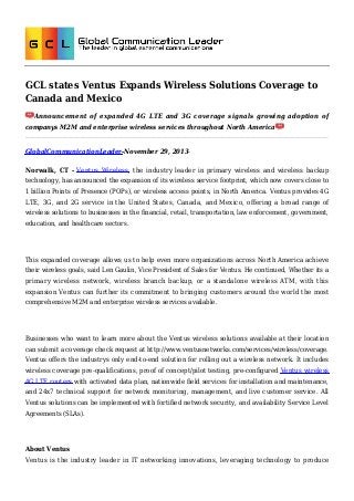 GCL states Ventus Expands Wireless Solutions Coverage to
Canada and Mexico
Announcement of expanded 4G LTE and 3G coverage signals growing adoption of
companys M2M and enterprise wireless services throughout North America

GlobalCommunicationLeader-November 29, 2013Norwalk, CT - Ventus Wireless, the industry leader in primary wireless and wireless backup
technology, has announced the expansion of its wireless service footprint, which now covers close to
1 billion Points of Presence (POPs), or wireless access points, in North America. Ventus provides 4G
LTE, 3G, and 2G service in the United States, Canada, and Mexico, offering a broad range of
wireless solutions to businesses in the financial, retail, transportation, law enforcement, government,
education, and healthcare sectors.

This expanded coverage allows us to help even more organizations across North America achieve
their wireless goals, said Len Gaulin, Vice President of Sales for Ventus. He continued, Whether its a
primary wireless network, wireless branch backup, or a standalone wireless ATM, with this
expansion Ventus can further its commitment to bringing customers around the world the most
comprehensive M2M and enterprise wireless services available.

Businesses who want to learn more about the Ventus wireless solutions available at their location
can submit a coverage check request at http://www.ventusnetworks.com/services/wireless/coverage.
Ventus offers the industrys only end-to-end solution for rolling out a wireless network. It includes
wireless coverage pre-qualifications, proof of concept/pilot testing, pre-configured Ventus wireless
4G LTE routers with activated data plan, nationwide field services for installation and maintenance,
and 24x7 technical support for network monitoring, management, and live customer service. All
Ventus solutions can be implemented with fortified network security, and availability Service Level
Agreements (SLAs).

About Ventus
Ventus is the industry leader in IT networking innovations, leveraging technology to produce

 